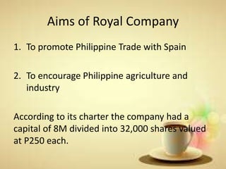 Aims of Royal Company
1. To promote Philippine Trade with Spain
2. To encourage Philippine agriculture and
industry
According to its charter the company had a
capital of 8M divided into 32,000 shares valued
at P250 each.
 