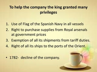 To help the company the king granted many
privileges
1. Use of Flag of the Spanish Navy in all vessels
2. Right to purchase supplies from Royal arsenals
at government prices
3. Exemption of all its shipments from tariff duties.
4. Right of all its ships to the ports of the Orient.
• 1782- decline of the company.
 