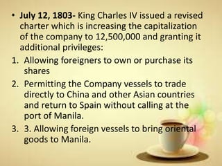 • July 12, 1803- King Charles IV issued a revised
charter which is increasing the capitalization
of the company to 12,500,000 and granting it
additional privileges:
1. Allowing foreigners to own or purchase its
shares
2. Permitting the Company vessels to trade
directly to China and other Asian countries
and return to Spain without calling at the
port of Manila.
3. 3. Allowing foreign vessels to bring oriental
goods to Manila.
 