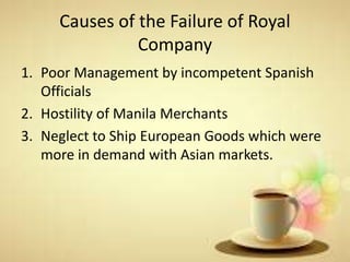 Causes of the Failure of Royal
Company
1. Poor Management by incompetent Spanish
Officials
2. Hostility of Manila Merchants
3. Neglect to Ship European Goods which were
more in demand with Asian markets.
 