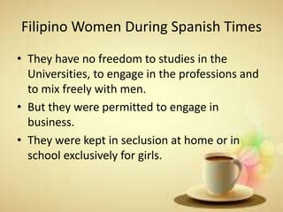 Filipino Women During Spanish Times
• They have no freedom to studies in the
Universities, to engage in the professions and
to mix freely with men.
• But they were permitted to engage in
business.
• They were kept in seclusion at home or in
school exclusively for girls.
 