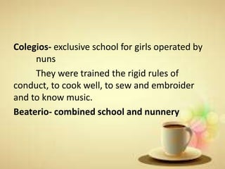 Colegios- exclusive school for girls operated by
nuns
They were trained the rigid rules of
conduct, to cook well, to sew and embroider
and to know music.
Beaterio- combined school and nunnery
 