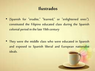 Ilustrados
• (Spanish for "erudite," "learned," or "enlightened ones").
constituted the Filipino educated class during the Spanish
colonial period in thelate19th century
• They were the middle class who were educated in Spanish
and exposed to Spanish liberal and European nationalist
ideals.
 