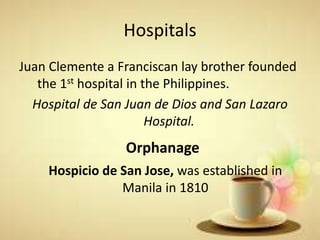 Hospitals
Juan Clemente a Franciscan lay brother founded
the 1st hospital in the Philippines.
Hospital de San Juan de Dios and San Lazaro
Hospital.
Orphanage
Hospicio de San Jose, was established in
Manila in 1810
 