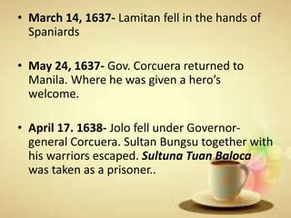 • March 14, 1637- Lamitan fell in the hands of
Spaniards
• May 24, 1637- Gov. Corcuera returned to
Manila. Where he was given a hero’s
welcome.
• April 17. 1638- Jolo fell under Governor-
general Corcuera. Sultan Bungsu together with
his warriors escaped. Sultuna Tuan Baloca
was taken as a prisoner..
 