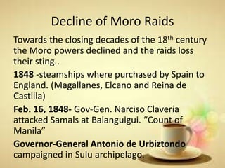 Decline of Moro Raids
Towards the closing decades of the 18th century
the Moro powers declined and the raids loss
their sting..
1848 -steamships where purchased by Spain to
England. (Magallanes, Elcano and Reina de
Castilla)
Feb. 16, 1848- Gov-Gen. Narciso Claveria
attacked Samals at Balanguigui. “Count of
Manila”
Governor-General Antonio de Urbiztondo
campaigned in Sulu archipelago.
 