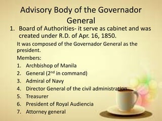 Advisory Body of the Governador
General
1. Board of Authorities- it serve as cabinet and was
created under R.D. of Apr. 16, 1850.
It was composed of the Governador General as the
president.
Members:
1. Archbishop of Manila
2. General (2nd in command)
3. Admiral of Navy
4. Director General of the civil administration
5. Treasurer
6. President of Royal Audiencia
7. Attorney general
 
