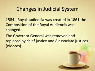 Changes in Judicial System
1584- Royal audiencia was created in 1861 the
Composition of the Royal Audiencia was
changed.
The Governor General was removed and
replaced by chief justice and 8 associate justices
(oidores)
 