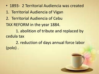 • 1893- 2 Territorial Audiencia was created
1. Territorial Audiencia of Vigan
2. Territorial Audiencia of Cebu
TAX REFORM in the year 1884.
1. abolition of tribute and replaced by
cedula tax
2. reduction of days annual force labor
(polo) .
 