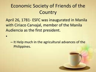 Economic Society of Friends of the
Country
April 26, 1781- ESFC was inaugurated in Manila
with Ciriaco Carvajal, member of the Manila
Audiencia as the first president.
•
– It Help much in the agricultural advances of the
Philippines.
 