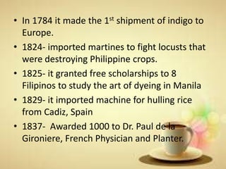 • In 1784 it made the 1st shipment of indigo to
Europe.
• 1824- imported martines to fight locusts that
were destroying Philippine crops.
• 1825- it granted free scholarships to 8
Filipinos to study the art of dyeing in Manila
• 1829- it imported machine for hulling rice
from Cadiz, Spain
• 1837- Awarded 1000 to Dr. Paul de la
Gironiere, French Physician and Planter.
 