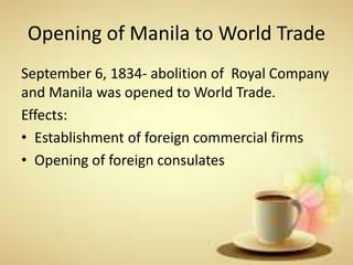 Opening of Manila to World Trade
September 6, 1834- abolition of Royal Company
and Manila was opened to World Trade.
Effects:
• Establishment of foreign commercial firms
• Opening of foreign consulates
 