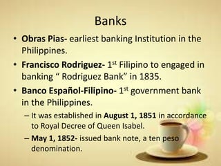 Banks
• Obras Pias- earliest banking Institution in the
Philippines.
• Francisco Rodriguez- 1st Filipino to engaged in
banking “ Rodriguez Bank” in 1835.
• Banco Español-Filipino- 1st government bank
in the Philippines.
– It was established in August 1, 1851 in accordance
to Royal Decree of Queen Isabel.
– May 1, 1852- issued bank note, a ten peso
denomination.
 