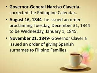 • Governor-General Narciso Claveria-
corrected the Philippine Calendar..
• August 16, 1844- he issued an order
proclaiming Tuesday, December 31, 1844
to be Wednesday, January 1, 1845.
• November 21, 1849- Governor Claveria
issued an order of giving Spanish
surnames to Filipino Families.
 
