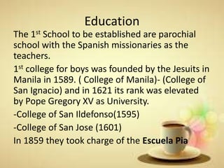 Education
The 1st School to be established are parochial
school with the Spanish missionaries as the
teachers.
1st college for boys was founded by the Jesuits in
Manila in 1589. ( College of Manila)- (College of
San Ignacio) and in 1621 its rank was elevated
by Pope Gregory XV as University.
-College of San Ildefonso(1595)
-College of San Jose (1601)
In 1859 they took charge of the Escuela Pia
 