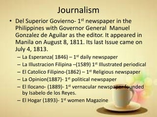 Journalism
• Del Superior Govierno- 1st newspaper in the
Philippines with Governor General Manuel
Gonzalez de Aguilar as the editor. It appeared in
Manila on August 8, 1811. Its last Issue came on
July 4, 1813.
– La Esperanza( 1846) – 1st daily newspaper
– La Illustracion Filipina –(1589) 1st Illustrated periodical
– El Catolico Filipino-(1862) – 1st Religious newspaper
– La Opinion(1887)- 1st political newspaper
– El Ilocano- (1889)- 1st vernacular newspaper founded
by Isabelo de los Reyes.
– El Hogar (1893)- 1st women Magazine
 
