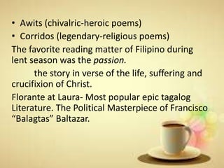 • Awits (chivalric-heroic poems)
• Corridos (legendary-religious poems)
The favorite reading matter of Filipino during
lent season was the passion.
the story in verse of the life, suffering and
crucifixion of Christ.
Florante at Laura- Most popular epic tagalog
Literature. The Political Masterpiece of Francisco
“Balagtas” Baltazar.
 