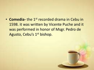 • Comedia- the 1st recorded drama in Cebu in
1598. it was written by Vicente Puche and it
was performed in honor of Msgr. Pedro de
Agusto, Cebu’s 1st bishop.
 