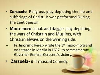 • Cenaculo- Religious play depicting the life and
sufferings of Christ. It was performed During
the Lent Season.
• Moro-moro- cloak and dagger play depicting
the wars of Christain and Muslims, with
Christian always on the winning side.
– Fr. Jeronimo Perez- wrote the 1st moro-moro and
was staged in Manila in 1637, to commemorate
Governor General Corcuera’s victory.
• Zarzuela- it is musical Comedy.
 