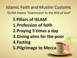 Islamic Faith and Muslim Customs
ISLAM means “Submission to the Will of God”
5 Pillars of ISLAM
1.Profession of faith
2.Praying 5 times a day
3.Giving alms for the poor
4.Fasting
5.Pilgrimage to Mecca
 