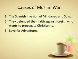 Causes of Muslim War
1. The Spanish invasion of Mindanao and Sulu.
2. They defended their faith against foreign who
wants to propagate Christianity.
3. Love for Adventures.
 