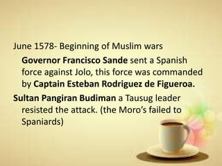 June 1578- Beginning of Muslim wars
Governor Francisco Sande sent a Spanish
force against Jolo, this force was commanded
by Captain Esteban Rodriguez de Figueroa.
Sultan Pangiran Budiman a Tausug leader
resisted the attack. (the Moro’s failed to
Spaniards)
 