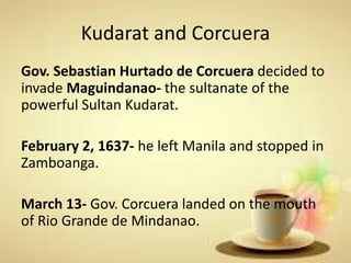 Kudarat and Corcuera
Gov. Sebastian Hurtado de Corcuera decided to
invade Maguindanao- the sultanate of the
powerful Sultan Kudarat.
February 2, 1637- he left Manila and stopped in
Zamboanga.
March 13- Gov. Corcuera landed on the mouth
of Rio Grande de Mindanao.
 