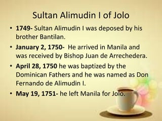 Sultan Alimudin I of Jolo
• 1749- Sultan Alimudin I was deposed by his
brother Bantilan.
• January 2, 1750- He arrived in Manila and
was received by Bishop Juan de Arrechedera.
• April 28, 1750 he was baptized by the
Dominican Fathers and he was named as Don
Fernando de Alimudin I.
• May 19, 1751- he left Manila for Jolo.
 