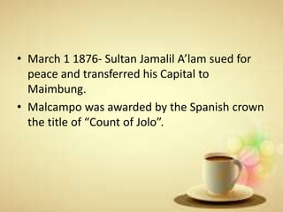 • March 1 1876- Sultan Jamalil A’lam sued for
peace and transferred his Capital to
Maimbung.
• Malcampo was awarded by the Spanish crown
the title of “Count of Jolo”.
 