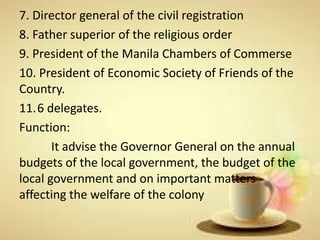 7. Director general of the civil registration
8. Father superior of the religious order
9. President of the Manila Chambers of Commerse
10. President of Economic Society of Friends of the
Country.
11.6 delegates.
Function:
It advise the Governor General on the annual
budgets of the local government, the budget of the
local government and on important matters
affecting the welfare of the colony
 