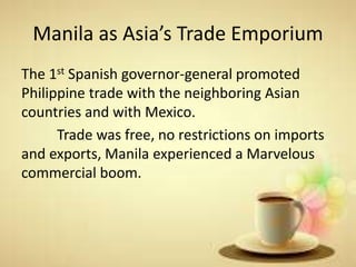 Manila as Asia’s Trade Emporium
The 1st Spanish governor-general promoted
Philippine trade with the neighboring Asian
countries and with Mexico.
Trade was free, no restrictions on imports
and exports, Manila experienced a Marvelous
commercial boom.
 