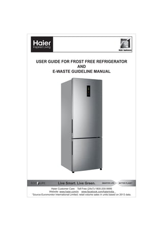 USER GUIDE FOR FROST FREE REFRIGERATOR
AND
E-WASTE GUIDELINE MANUAL
Haier Customer Care Toll Free (24x7)-1800-200-9999
Website: www.haier.com/in www.facebook.com/haierindia
“Source Euromonitor International Limited; retail volume sales in units based on 2013 data.
Live Smart. Live Green. SMARTER LIFE BETTER PLANET
ECO LIFE
Major Appliances
*
World’s
 