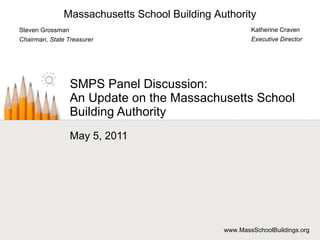 SMPS Panel Discussion: An Update on the Massachusetts School Building Authority May 5, 2011 Katherine Craven Executive Director Steven Grossman Chairman, State Treasurer Massachusetts School Building Authority www.MassSchoolBuildings.org 
