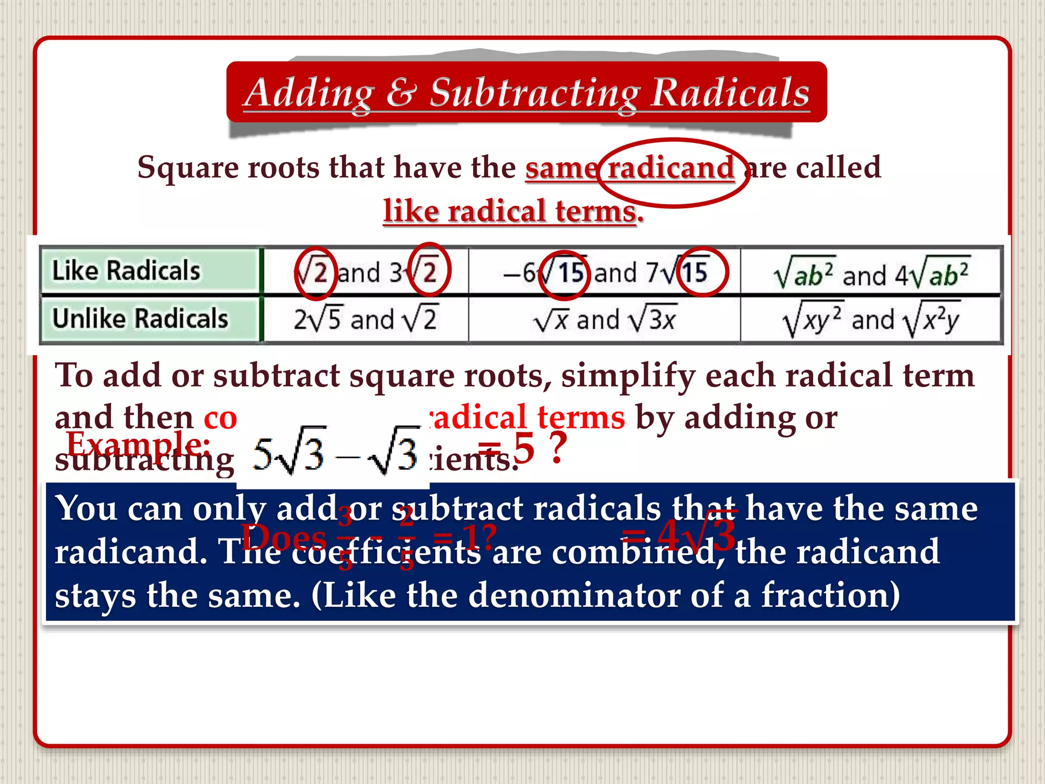 Square roots that have the same radicand are called
like radical terms.
To add or subtract square roots, simplify each radical term
and then combine like radical terms by adding or
subtracting their coefficients.
Adding & Subtracting Radicals
You can only add or subtract radicals that have the same
radicand. The coefficients are combined, the radicand
stays the same. (Like the denominator of a fraction)
Example: = 5 ?
Does
𝟑
𝟓
-
𝟐
𝟓
= 1? = 4 𝟑
 