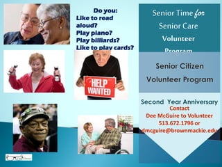 SeniorTime for
SeniorCare
Volunteer
Program
Contact
Dee McGuire to Volunteer
513.672.1796 or
dmcguire@brownmackie.edu
Second Year Anniversary
Do you:
Like to read
aloud?
Play piano?
Play billiards?
Like to play cards?
Be a STSC
Volunteer.
 