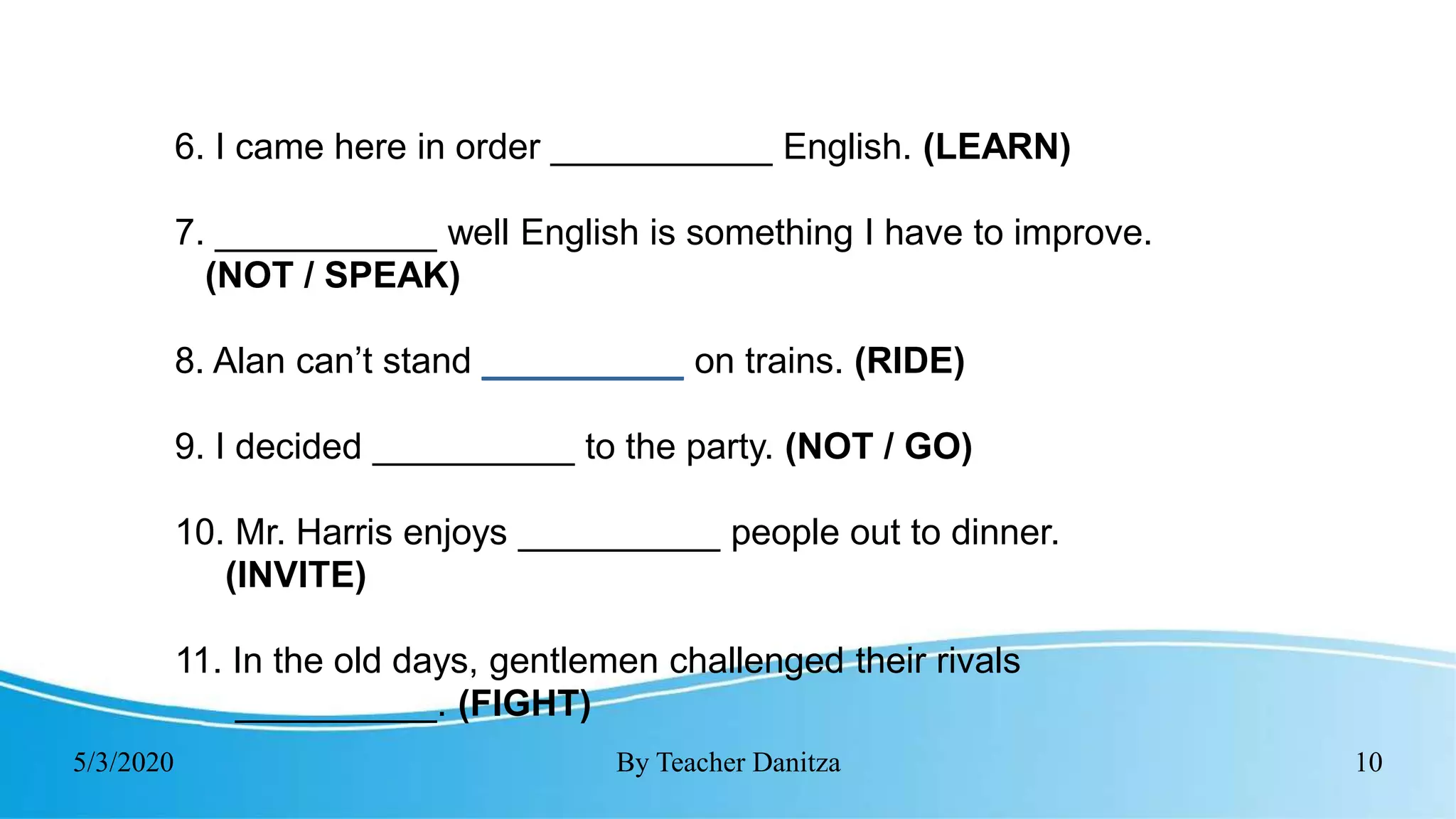 5/3/2020 By Teacher Danitza 10
6. I came here in order ___________ English. (LEARN)
7. ___________ well English is something I have to improve.
(NOT / SPEAK)
8. Alan can’t stand __________ on trains. (RIDE)
9. I decided __________ to the party. (NOT / GO)
10. Mr. Harris enjoys __________ people out to dinner.
(INVITE)
11. In the old days, gentlemen challenged their rivals
__________. (FIGHT)
 