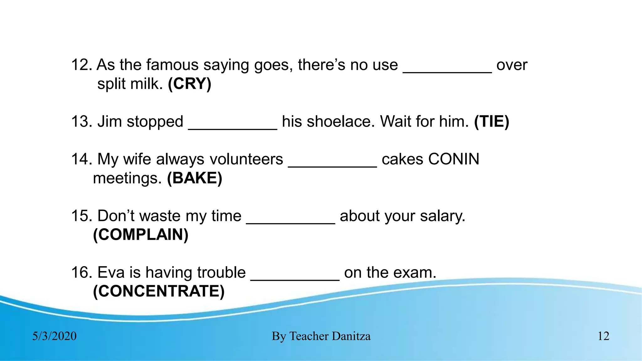 5/3/2020 By Teacher Danitza 12
12. As the famous saying goes, there’s no use __________ over
split milk. (CRY)
13. Jim stopped __________ his shoelace. Wait for him. (TIE)
14. My wife always volunteers __________ cakes CONIN
meetings. (BAKE)
15. Don’t waste my time __________ about your salary.
(COMPLAIN)
16. Eva is having trouble __________ on the exam.
(CONCENTRATE)
 