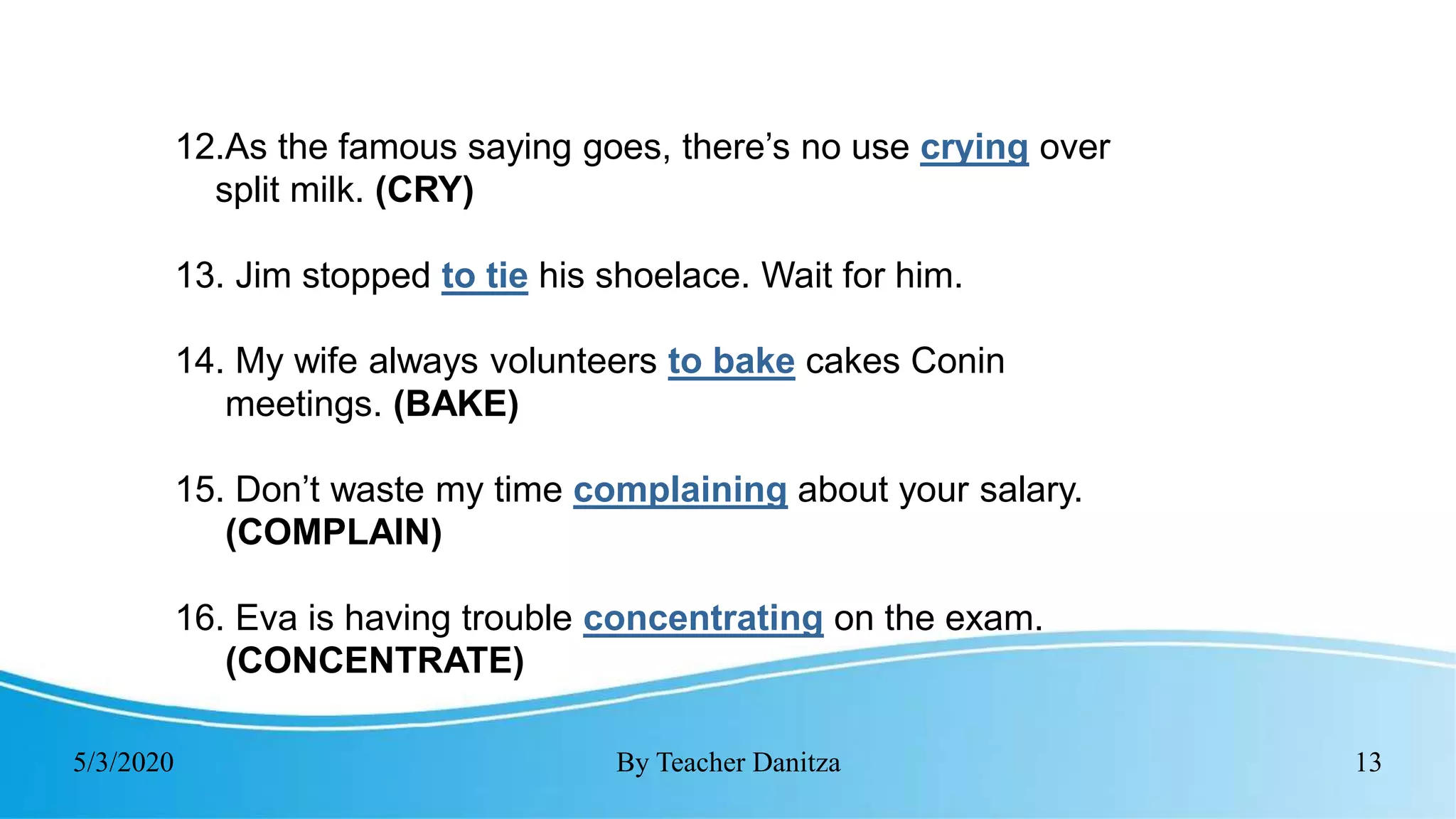 5/3/2020 By Teacher Danitza 13
12.As the famous saying goes, there’s no use crying over
split milk. (CRY)
13. Jim stopped to tie his shoelace. Wait for him.
14. My wife always volunteers to bake cakes Conin
meetings. (BAKE)
15. Don’t waste my time complaining about your salary.
(COMPLAIN)
16. Eva is having trouble concentrating on the exam.
(CONCENTRATE)
 