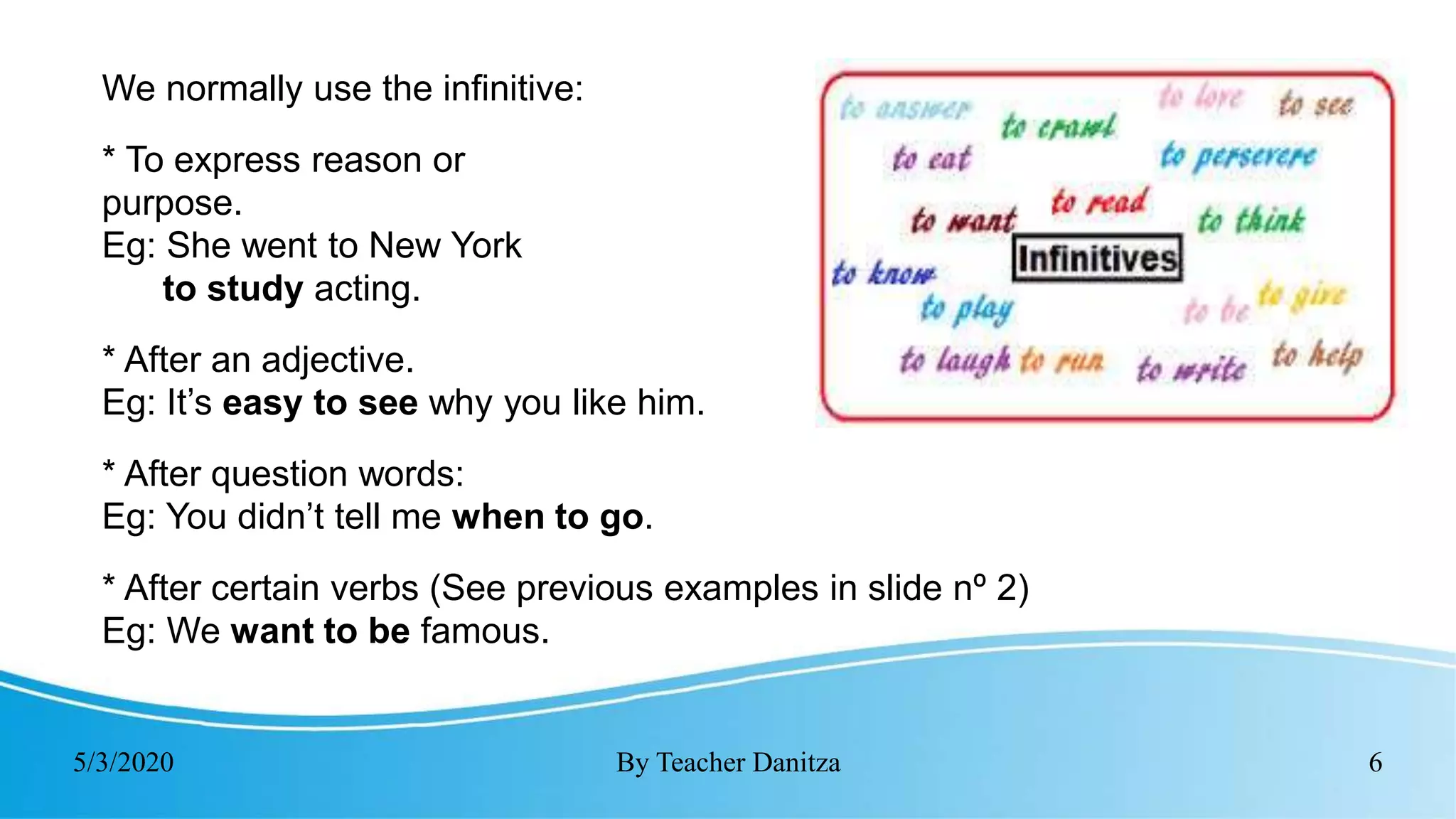 5/3/2020 By Teacher Danitza 6
We normally use the infinitive:
* To express reason or
purpose.
Eg: She went to New York
to study acting.
* After an adjective.
Eg: It’s easy to see why you like him.
* After question words:
Eg: You didn’t tell me when to go.
* After certain verbs (See previous examples in slide nº 2)
Eg: We want to be famous.
 