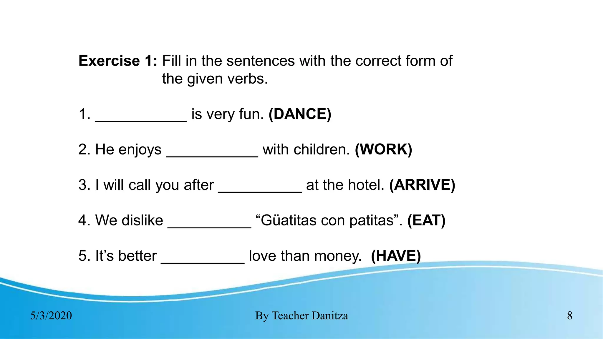 5/3/2020 By Teacher Danitza 8
Exercise 1: Fill in the sentences with the correct form of
the given verbs.
1. ___________ is very fun. (DANCE)
2. He enjoys ___________ with children. (WORK)
3. I will call you after __________ at the hotel. (ARRIVE)
4. We dislike __________ “Güatitas con patitas”. (EAT)
5. It’s better __________ love than money. (HAVE)
 