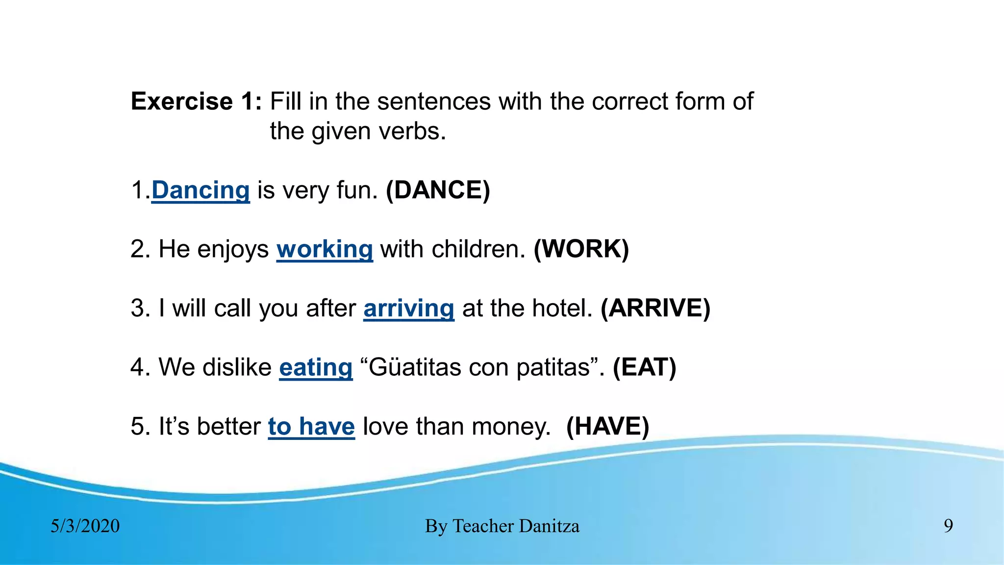 5/3/2020 By Teacher Danitza 9
Exercise 1: Fill in the sentences with the correct form of
the given verbs.
1.Dancing is very fun. (DANCE)
2. He enjoys working with children. (WORK)
3. I will call you after arriving at the hotel. (ARRIVE)
4. We dislike eating “Güatitas con patitas”. (EAT)
5. It’s better to have love than money. (HAVE)
 