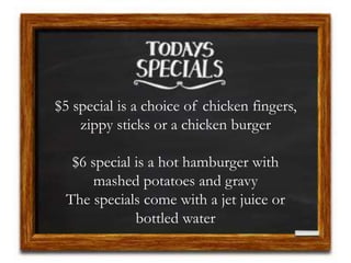 $5 special is a choice of chicken fingers,
zippy sticks or a chicken burger
$6 special is a hot hamburger with
mashed potatoes and gravy
The specials come with a jet juice or
bottled water
 
