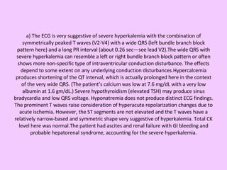 a) The ECG is very suggestive of severe hyperkalemia with the combination of symmetrically peaked T waves (V2-V4) with a wide QRS (left bundle branch block pattern here) and a long PR interval (about 0.26 sec—see lead V2).The wide QRS with severe hyperkalemia can resemble a left or right bundle branch block pattern or often shows more non-specific type of intraventricular conduction disturbance. The effects depend to some extent on any underlying conduction disturbances.Hypercalcemia produces shortening of the QT interval, which is actually prolonged here in the context of the very wide QRS. (The patient’s calcium was low at 7.6 mg/dL with a very low albumin at 1.6 gm/dL.) Severe hypothyroidism (elevated TSH) may produce sinus bradycardia and low QRS voltage. Hyponatremia does not produce distinct ECG findings. The prominent T waves raise consideration of hyperacute repolarization changes due to acute ischemia. However, the ST segments are not elevated and the T waves have a relatively narrow-based and symmetric shape very suggestive of hyperkalemia. Total CK level here was normal.The patient had ascites and renal failure with GI bleeding and probable hepatorenal syndrome, accounting for the severe hyperkalemia. 