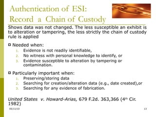 Authentication of ESI: Record  a  Chain of Custody Shows data was not changed. The less susceptible an exhibit is to alteration or tampering, the less strictly the chain of custody rule is applied Needed when: Evidence is not readily identifiable,  No witness with personal knowledge to identify, or Evidence susceptible to alteration by tampering or contamination. Particularly important when: Preserving/storing data  Searching for creation/alteration data (e.g., date created),or Searching for any evidence of fabrication. United States  v. Howard-Arias,  679 F.2d. 363,366 (4 th  Cir. 1982) 