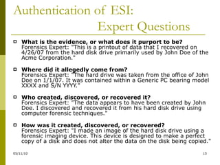 Authentication of ESI:   Expert Questions What is the evidence, or what does it purport to be? Forensics Expert: "This is a printout of data that I recovered on 4/26/07 from the hard disk drive primarily used by John Doe of the Acme Corporation." Where did it allegedly come from? Forensics Expert: "The hard drive was taken from the office of John Doe on 1/1/07. It was contained within a Generic PC bearing model XXXX and S/N YYYY." Who created, discovered, or recovered it? Forensics Expert: "The data appears to have been created by John Doe. I discovered and recovered it from his hard disk drive using computer forensic techniques." How was it created, discovered, or recovered? Forensics Expert: "I made an image of the hard disk drive using a forensic imaging device. This device is designed to make a perfect copy of a disk and does not alter the data on the disk being copied." 