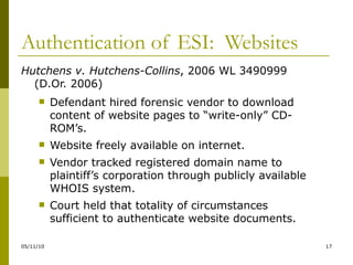 Authentication of ESI:  Websites Hutchens v. Hutchens-Collins , 2006 WL 3490999 (D.Or. 2006) Defendant hired forensic vendor to download content of website pages to “write-only” CD-ROM’s. Website freely available on internet. Vendor tracked registered domain name to plaintiff’s corporation through publicly available WHOIS system. Court held that totality of circumstances sufficient to authenticate website documents. 