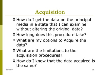 Acquisition How do I get the data on the principal media in a state that I can examine without altering the original data? How long does this procedure take? What are my options to Acquire the data? What are the limitations to the acquisition procedures? How do I know that the data acquired is the same? 