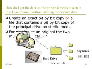 How do I get the data on the principal media in a state that I can examine without altering the original data? Create an exact bit by bit copy  or  a file that contains a bit by bit copy of the principal drive on sterile media For passing as an original the two must be identical Hard Drive Evidence File Segments .E01, E02 