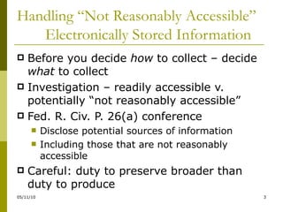 Handling “Not Reasonably Accessible”  Electronically Stored Information Before you decide  how  to collect – decide  what  to collect Investigation – readily accessible v. potentially “not reasonably accessible” Fed. R. Civ. P. 26(a) conference Disclose potential sources of information Including those that are not reasonably accessible Careful: duty to preserve broader than duty to produce 