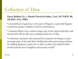 Collection of Data Gates Rubber Co. v. Bando Chemical Indus., Ltd.,  167 F.R.D. 90, 112 (D.C. Col., 1996). court defined a legal duty on the part of litigants or potential litigants to perform proper computer forensic examinations. examiner failed to do a mirror image copy of the target hard drive and instead did a file-by-file copy resulting in the loss of data. evidentiary sanctions and criticized the examiner for failing to make an image copy of the hard drive finding that when processing evidence for judicial purposes a party has “a duty to utilize the method which would yield the most complete and accurate results ” 